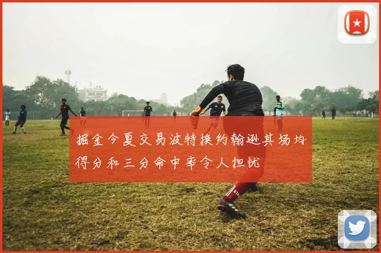 掘金今夏交易波特换约翰逊其场均得分和三分命中率令人担忧