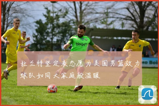 杜兰特坚定表态愿为美国男篮效力球队如同大家庭般温暖