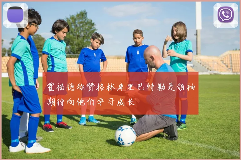 霍福德称赞格林库里巴特勒是领袖期待向他们学习成长