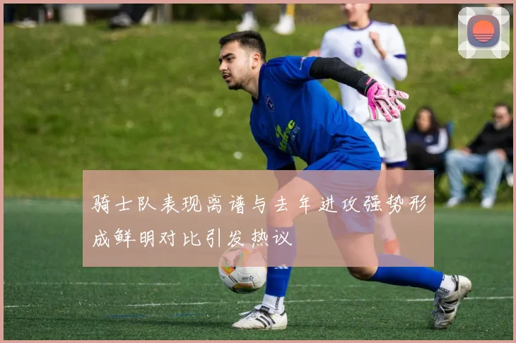 骑士队表现离谱与去年进攻强势形成鲜明对比引发热议