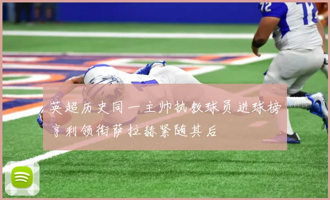 英超历史同一主帅执教球员进球榜亨利领衔萨拉赫紧随其后