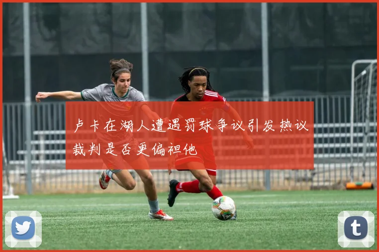 卢卡在湖人遭遇罚球争议引发热议裁判是否更偏袒他