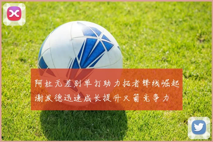 阿杜无差别单打助力拓者锋线崛起谢泼德迅速成长提升火箭竞争力