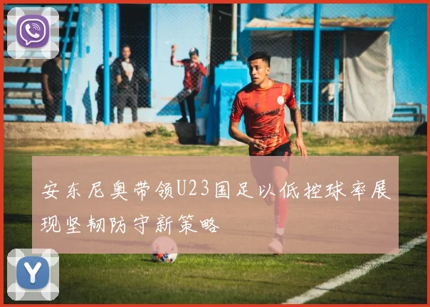 安东尼奥带领U23国足以低控球率展现坚韧防守新策略