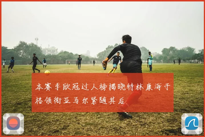 本赛季欧冠过人榜揭晓特林康海于格领衔亚马尔紧随其后
