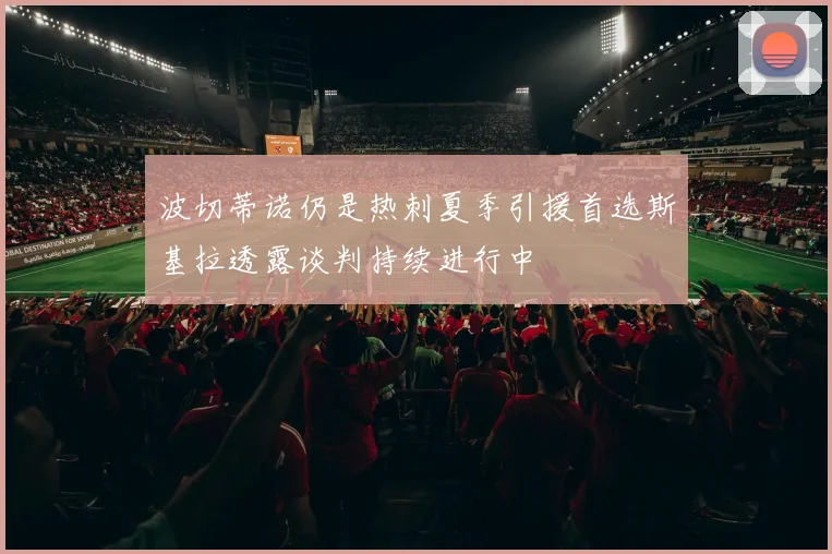 波切蒂诺仍是热刺夏季引援首选斯基拉透露谈判持续进行中