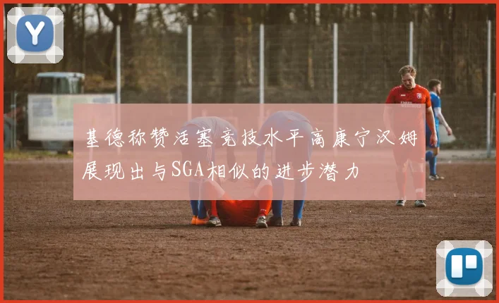 基德称赞活塞竞技水平高康宁汉姆展现出与SGA相似的进步潜力