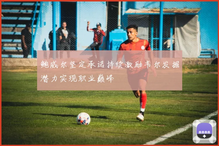 鲍威尔坚定承诺持续激励韦尔发掘潜力实现职业巅峰