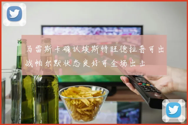 马雷斯卡确认埃斯特旺德拉普可出战帕尔默状态良好可全场出击