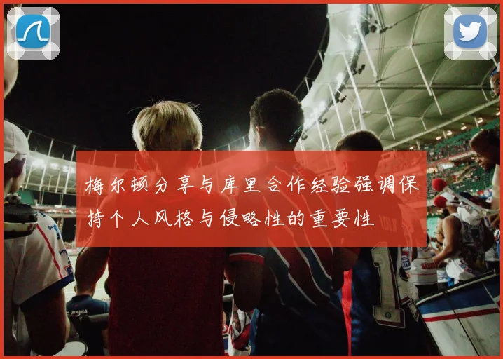 梅尔顿分享与库里合作经验强调保持个人风格与侵略性的重要性