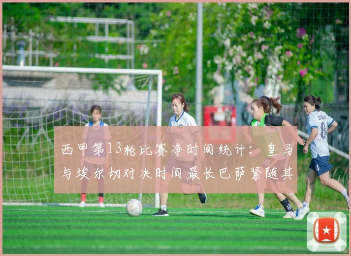 西甲第13轮比赛净时间统计：皇马与埃尔切对决时间最长巴萨紧随其后