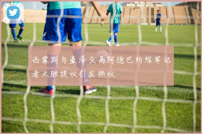 西蒙斯与豪泽交易阿德巴约绿军记者大胆提议引发热议