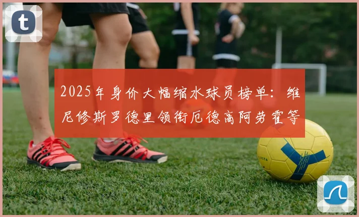 2025年身价大幅缩水球员榜单：维尼修斯罗德里领衔厄德高阿劳霍等人上榜