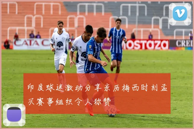 印度球迷激动分享亲历梅西时刻孟买赛事组织令人称赞