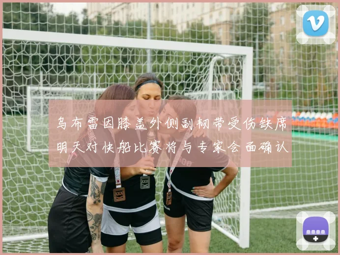乌布雷因膝盖外侧副韧带受伤缺席明天对快船比赛将与专家会面确认伤情