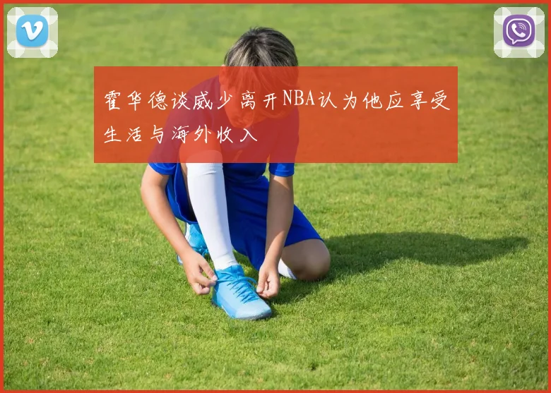 霍华德谈威少离开NBA认为他应享受生活与海外收入