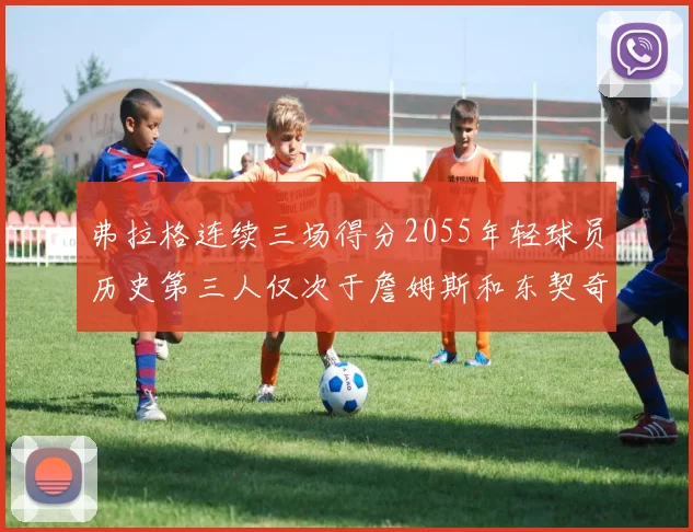弗拉格连续三场得分2055年轻球员历史第三人仅次于詹姆斯和东契奇