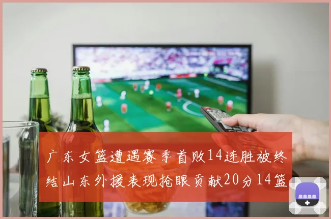 广东女篮遭遇赛季首败14连胜被终结山东外援表现抢眼贡献20分14篮板5助攻