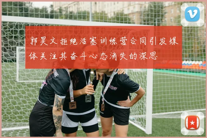 郭昊文拒绝活塞训练营合同引发媒体关注其奋斗心态消失的深思