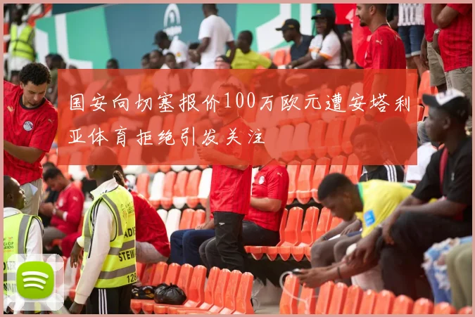 国安向切塞报价100万欧元遭安塔利亚体育拒绝引发关注