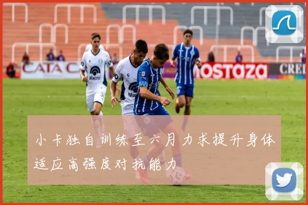 小卡独自训练至六月力求提升身体适应高强度对抗能力