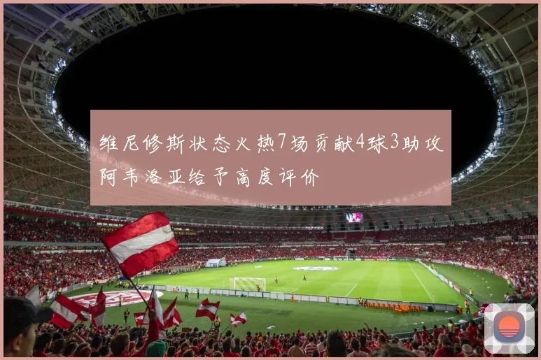 维尼修斯状态火热7场贡献4球3助攻阿韦洛亚给予高度评价