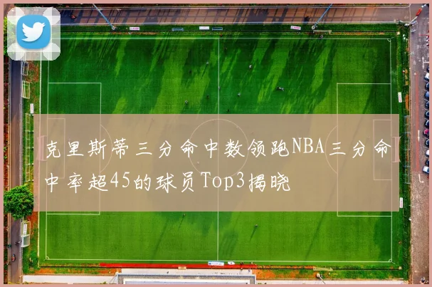 克里斯蒂三分命中数领跑NBA三分命中率超45的球员Top3揭晓