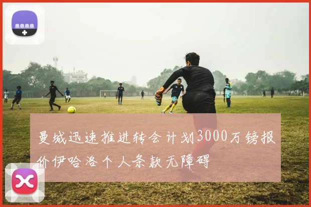 曼城迅速推进转会计划3000万镑报价伊哈洛个人条款无障碍