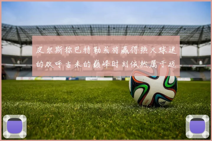 皮尔斯称巴特勒或将赢得热火球迷的欢呼吉米的巅峰时刻依然属于迈阿密