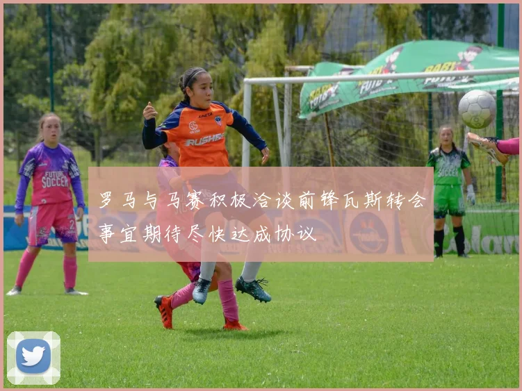 罗马与马赛积极洽谈前锋瓦斯转会事宜期待尽快达成协议