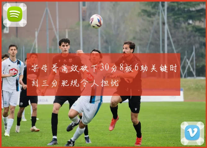 字母哥高效砍下30分8板6助关键时刻三分犯规令人担忧