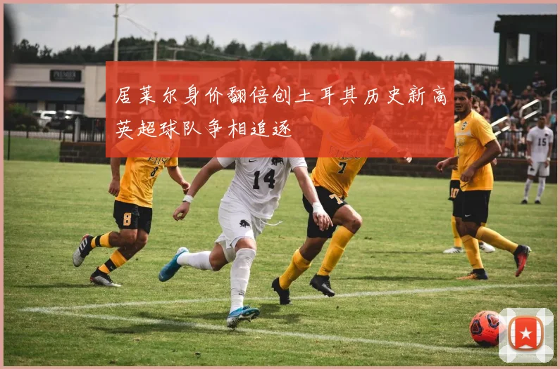 居莱尔身价翻倍创土耳其历史新高英超球队争相追逐